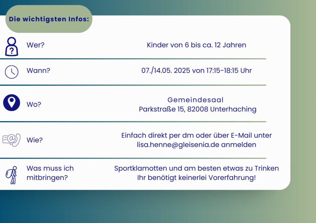 07./14.05.2025 17:15–18:15 UHR Kindergarde von 6 bis 12 Jahren Gemeindesaal Parkstraße 15, 82008 Unterhaching Einfach direkt per dm oder über E-Mail unter lisa.henne@gleisenia.de anmelden Sportklamotten und am besten etwas zu Trinken Ihr benötigt keinerlei Vorerfahrung!