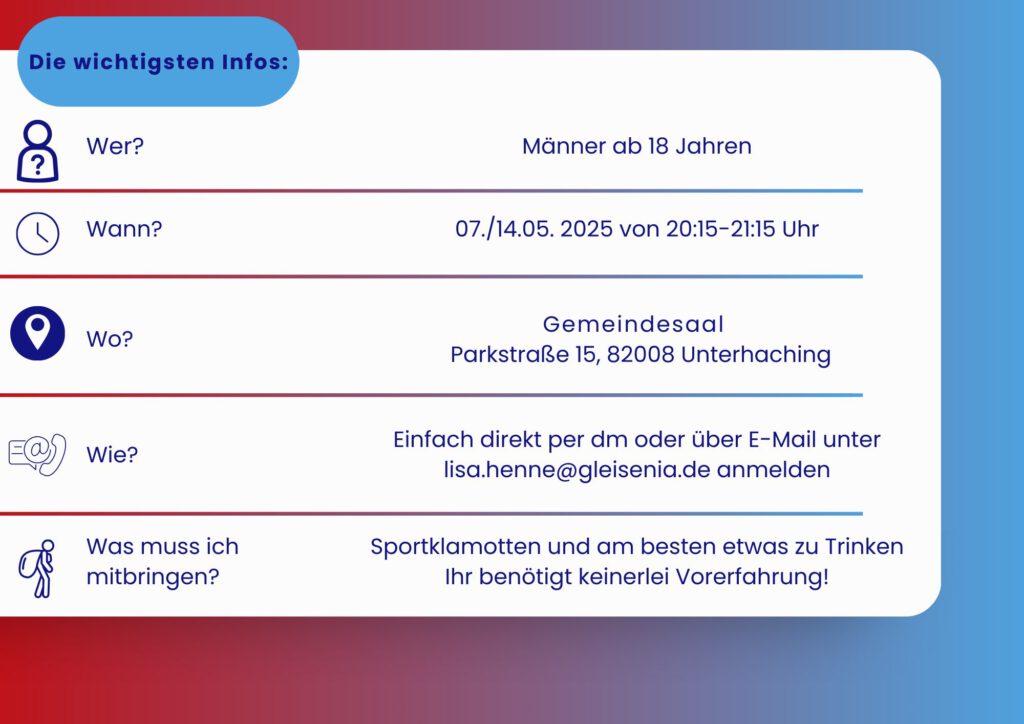 Männer ab 18 Jahren 07./14.05.2025 20:15–21:15 UHR Gemeindesaal Parkstraße 15, 82008 Unterhaching Einfach direkt per dm oder über E-Mail unter lisa.henne@gleisenia.de anmelden Sportklamotten und am besten etwas zu Trinken Ihr benötigt keinerlei Vorerfahrung!