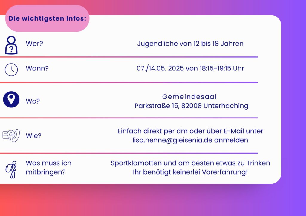 Jugendliche von 12 bis 18 Jahren 07./14.05.2025 18:15–19:15 UHR Gemeindesaal Parkstraße 15, 82008 Unterhaching Einfach direkt per dm oder über E-Mail unter lisa.henne@gleisenia.de anmelden Sportklamotten und am besten etwas zu Trinken Ihr benötigt keinerlei Vorerfahrung!