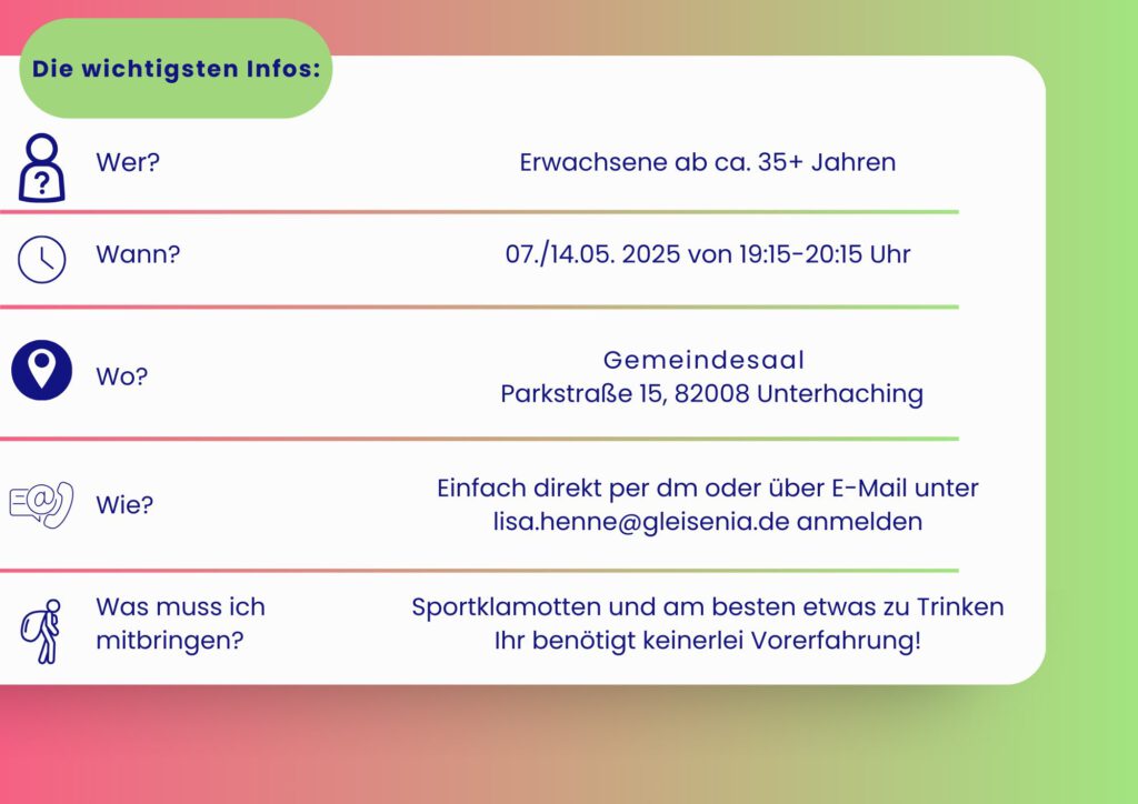Erwachsene ab ca. 35+ Jahren 07./14.05.2025 19:15–20:15 UHR Gemeindesaal Parkstraße 15, 82008 Unterhaching Einfach direkt per dm oder über E-Mail unter lisa.henne@gleisenia.de anmelden Sportklamotten und am besten etwas zu Trinken Ihr benötigt keinerlei Vorerfahrung!